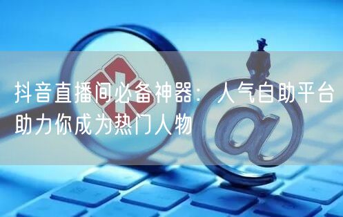 抖音直播间必备神器:人气自助平台助力你成为热门人物