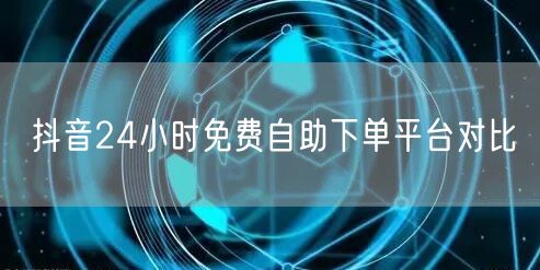 抖音24小时免费自助下单平台对比