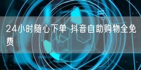 24小时随心下单 抖音自助购物全免费