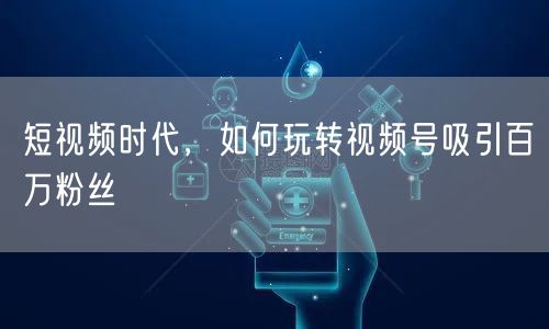 短视频时代，如何玩转视频号吸引百万粉丝